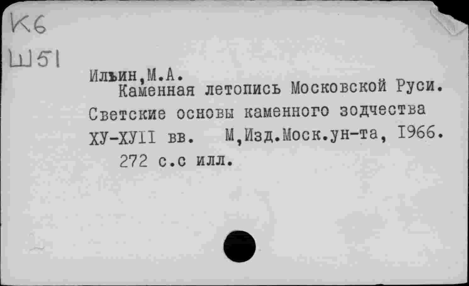 ﻿КС
bJćTI
Ильин,М.А.	и
Каменная летопись Московской Руси Светские основы каменного зодчества ХУ-ХУІІ вв.	М,Изд.Моск.ун-та, 1966
272 с.с илл.